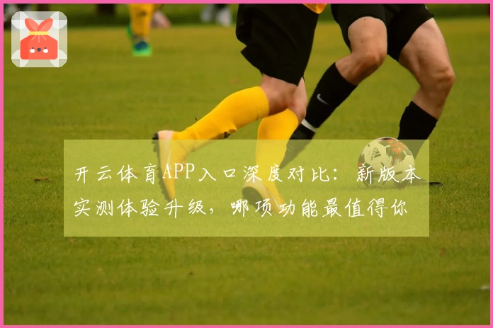 开云体育APP入口深度对比：新版本实测体验升级，哪项功能最值得你关注？