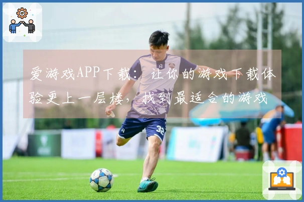 爱游戏APP下载：让你的游戏下载体验更上一层楼，找到最适合的游戏在这里！