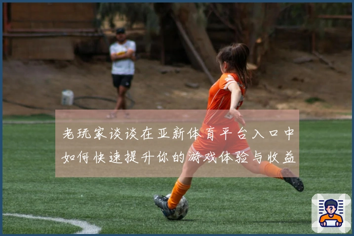 老玩家谈谈在亚新体育平台入口中如何快速提升你的游戏体验与收益技巧