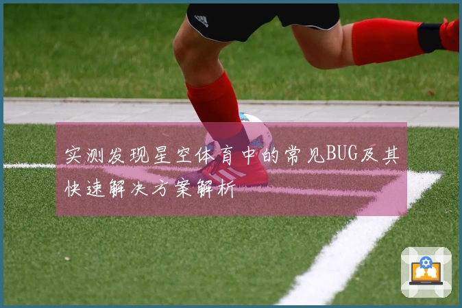 实测发现星空体育中的常见BUG及其快速解决方案解析